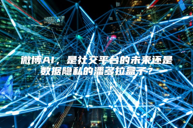 微博AI，是社交平台的未来还是数据隐私的潘多拉盒子？
