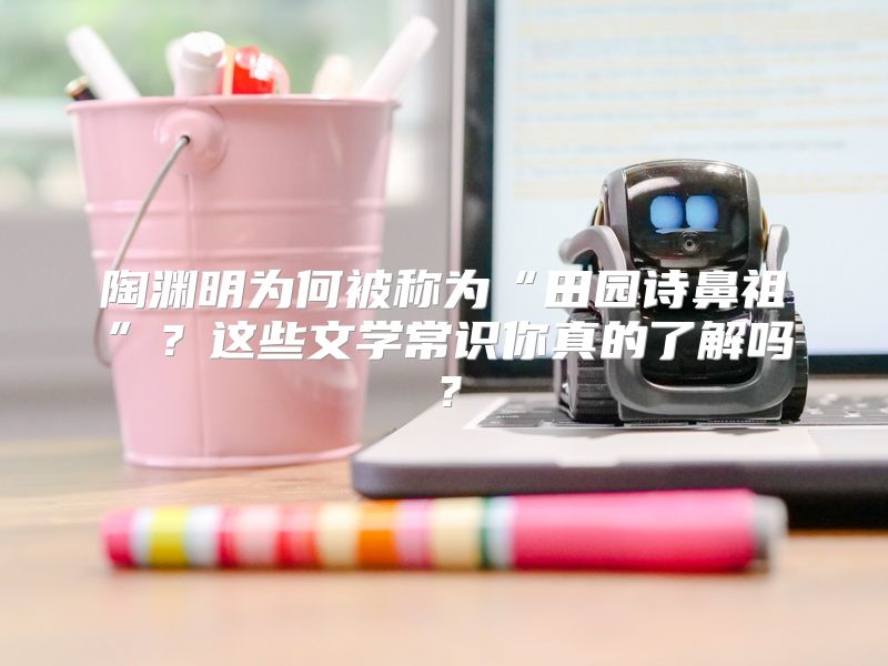 陶渊明为何被称为“田园诗鼻祖”？这些文学常识你真的了解吗？