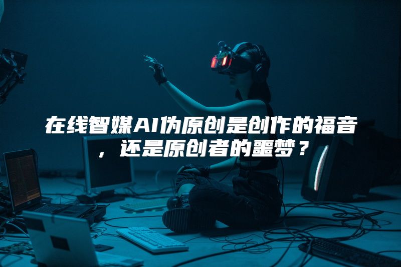 在线智媒AI伪原创是创作的福音，还是原创者的噩梦？