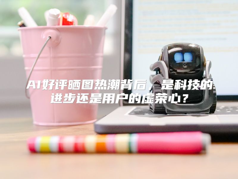 AI好评晒图热潮背后，是科技的进步还是用户的虚荣心？