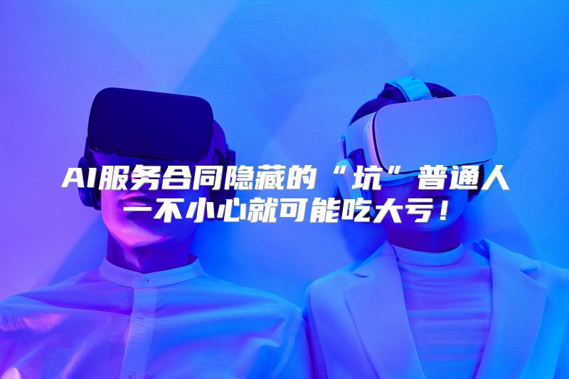 AI服务合同隐藏的“坑”普通人一不小心就可能吃大亏！