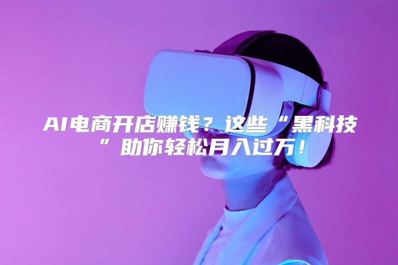 AI电商开店赚钱？这些“黑科技”助你轻松月入过万！