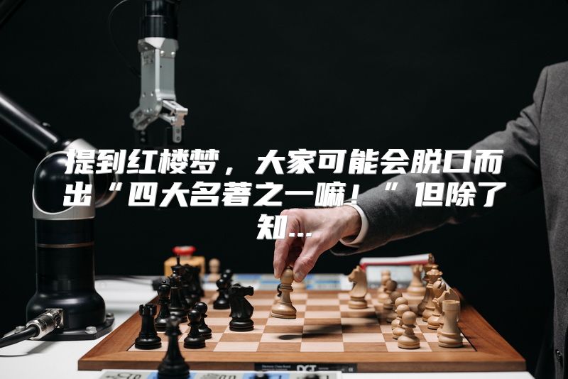 提到红楼梦，大家可能会脱口而出“四大名著之一嘛！”但除了知...