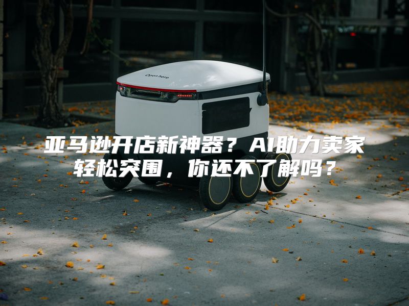 亚马逊开店新神器？AI助力卖家轻松突围，你还不了解吗？