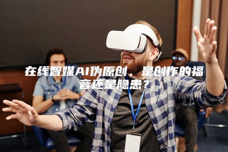 在线智媒AI伪原创，是创作的福音还是隐患？
