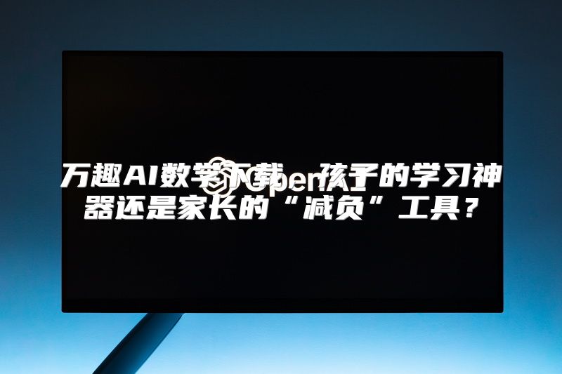 万趣AI数学下载，孩子的学习神器还是家长的“减负”工具？