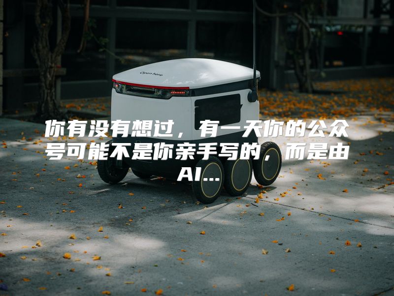 你有没有想过，有一天你的公众号可能不是你亲手写的，而是由AI...
