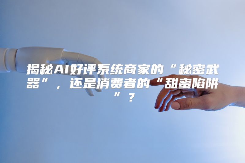 揭秘AI好评系统商家的“秘密武器”，还是消费者的“甜蜜陷阱”？