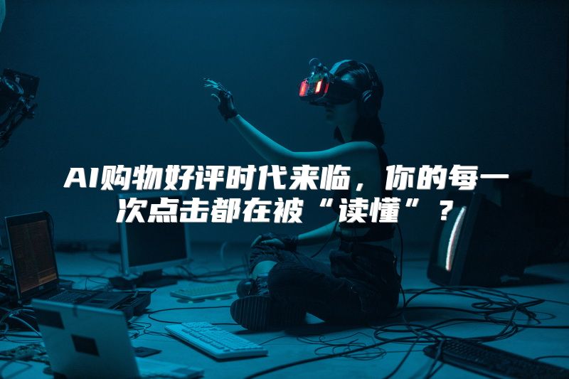 AI购物好评时代来临，你的每一次点击都在被“读懂”？