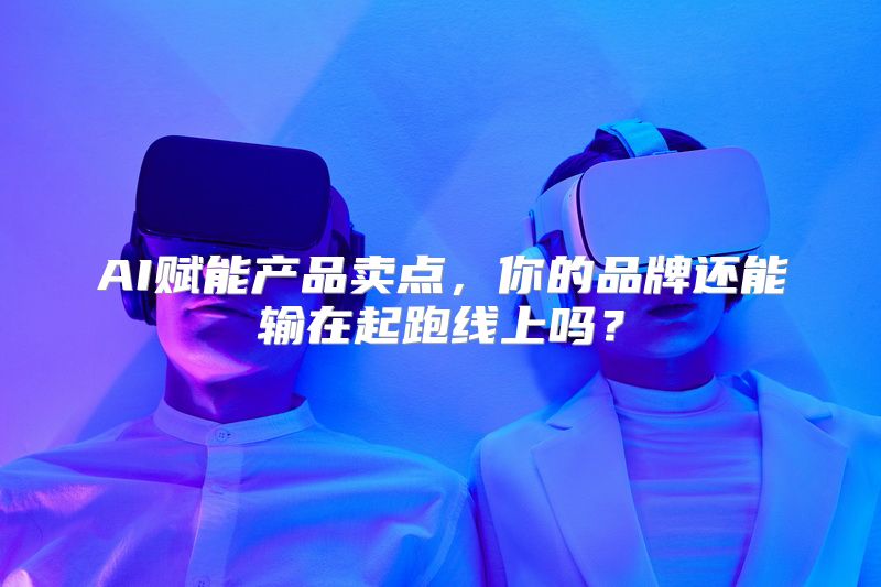 AI赋能产品卖点，你的品牌还能输在起跑线上吗？