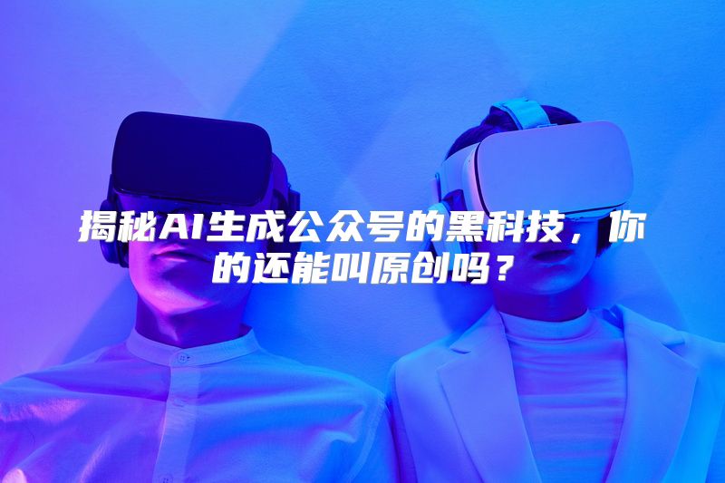 揭秘AI生成公众号的黑科技，你的还能叫原创吗？