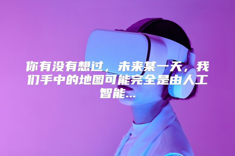 你有没有想过，未来某一天，我们手中的地图可能完全是由人工智能...