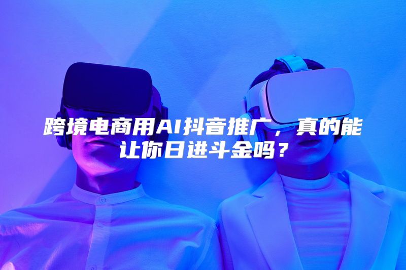 跨境电商用AI抖音推广，真的能让你日进斗金吗？