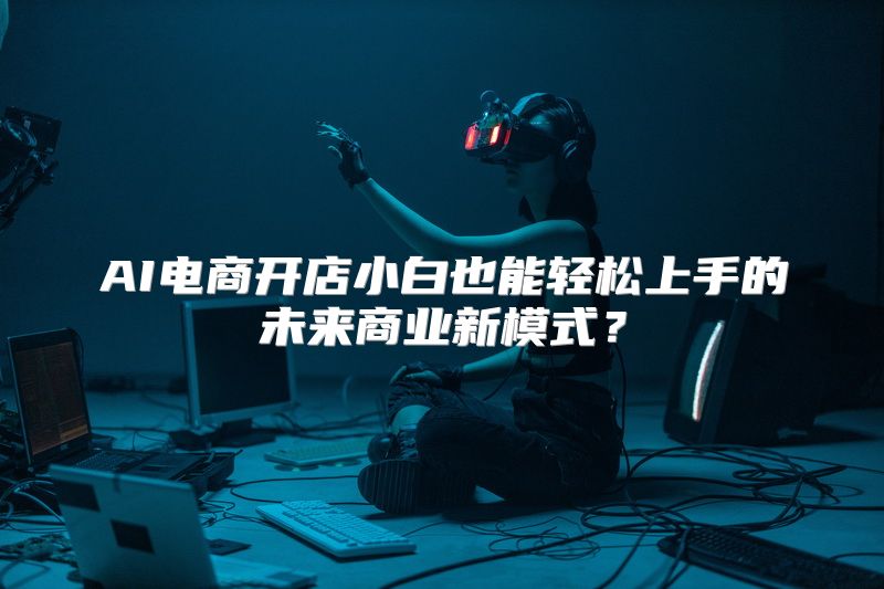 AI电商开店小白也能轻松上手的未来商业新模式？