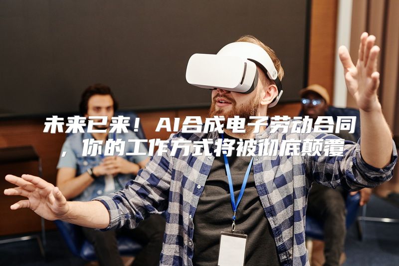 未来已来！AI合成电子劳动合同，你的工作方式将被彻底颠覆
