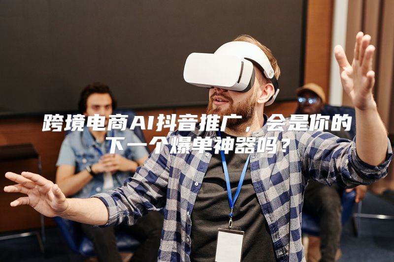 跨境电商AI抖音推广，会是你的下一个爆单神器吗？