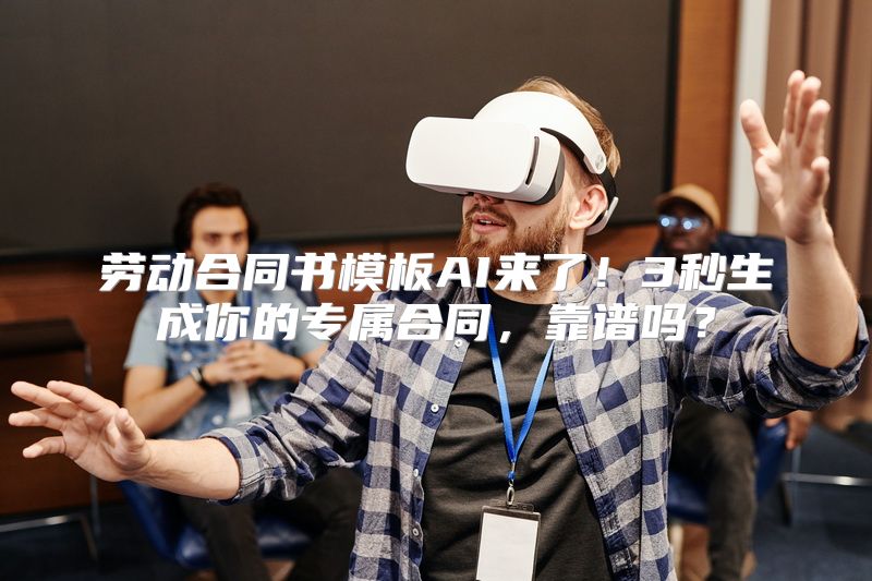 劳动合同书模板AI来了！3秒生成你的专属合同，靠谱吗？