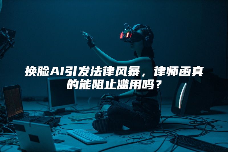换脸AI引发法律风暴，律师函真的能阻止滥用吗？