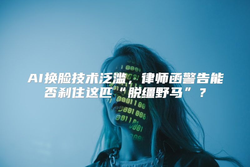 AI换脸技术泛滥，律师函警告能否刹住这匹“脱缰野马”？