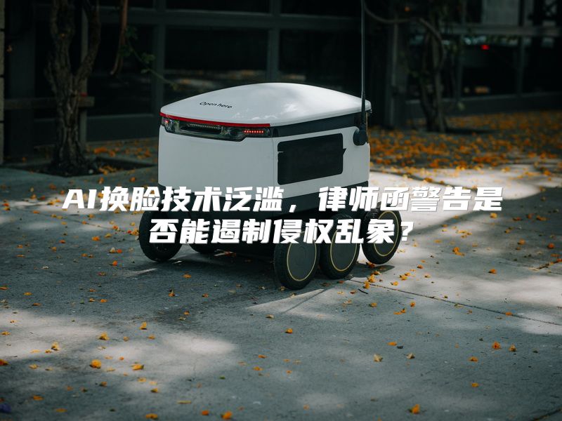 AI换脸技术泛滥，律师函警告是否能遏制侵权乱象？