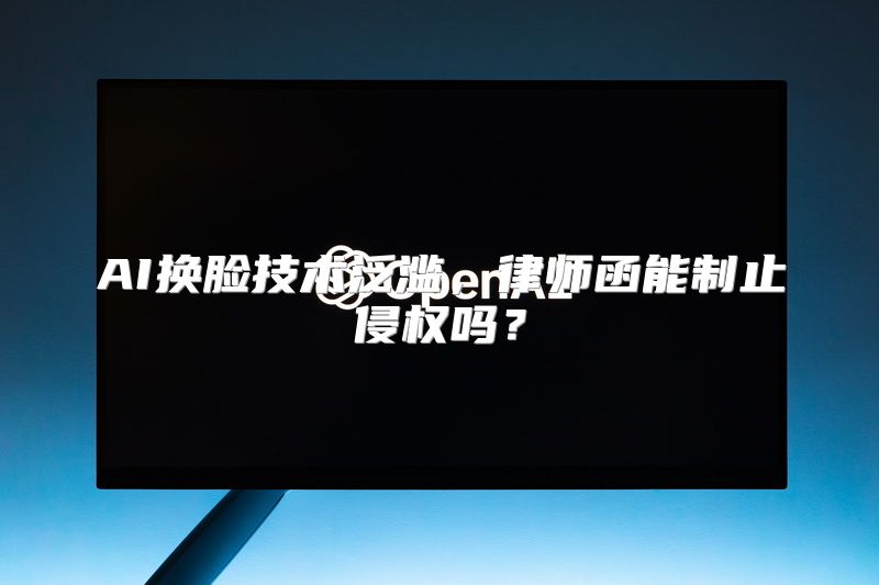 AI换脸技术泛滥，律师函能制止侵权吗？