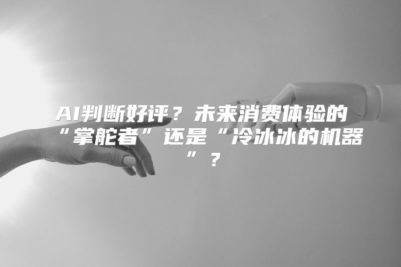 AI判断好评？未来消费体验的“掌舵者”还是“冷冰冰的机器”？