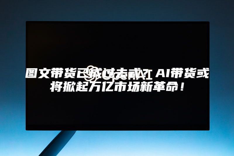 图文带货已成过去式？AI带货或将掀起万亿市场新革命！