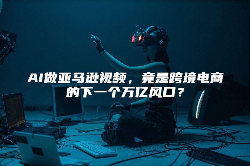 AI做亚马逊视频，竟是跨境电商的下一个万亿风口？