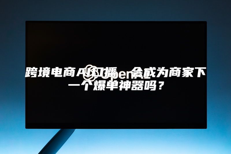 跨境电商AI口播，会成为商家下一个爆单神器吗？