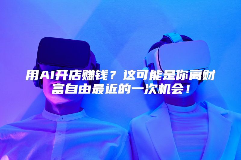 用AI开店赚钱？这可能是你离财富自由最近的一次机会！