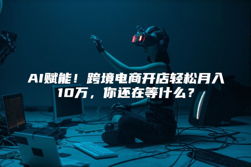 AI赋能！跨境电商开店轻松月入10万，你还在等什么？