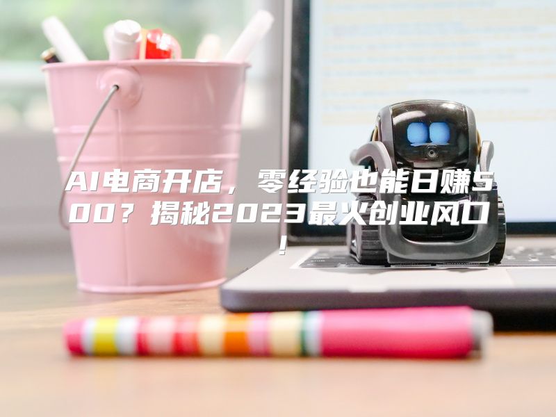 AI电商开店，零经验也能日赚500？揭秘2023最火创业风口！