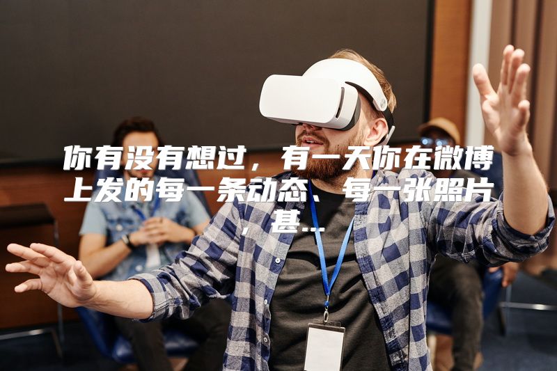 你有没有想过，有一天你在微博上发的每一条动态、每一张照片，甚...