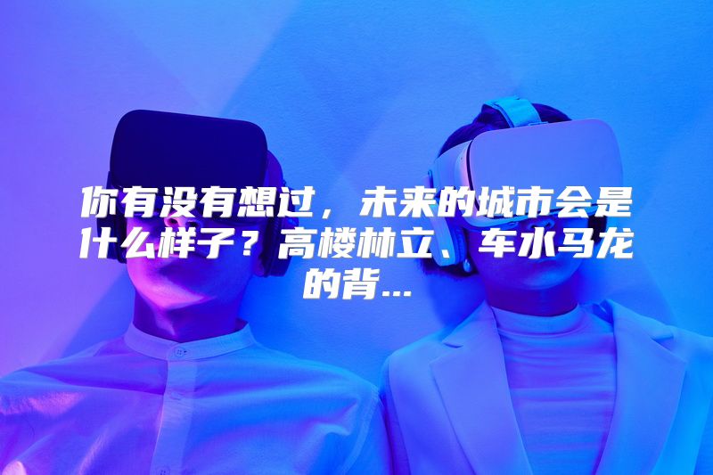 你有没有想过，未来的城市会是什么样子？高楼林立、车水马龙的背...