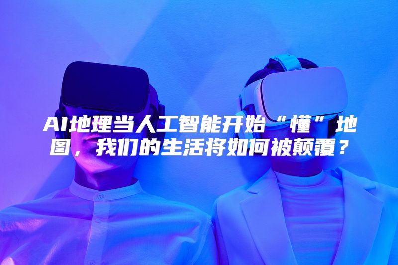 AI地理当人工智能开始“懂”地图，我们的生活将如何被颠覆？