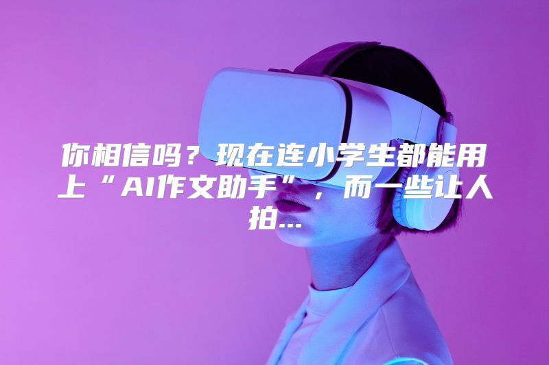 你相信吗？现在连小学生都能用上“AI作文助手”，而一些让人拍...