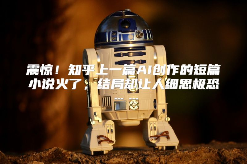 震惊！知乎上一篇AI创作的短篇小说火了，结局却让人细思极恐……