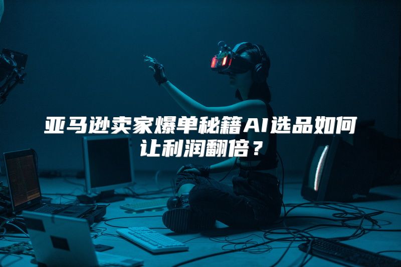 亚马逊卖家爆单秘籍AI选品如何让利润翻倍？