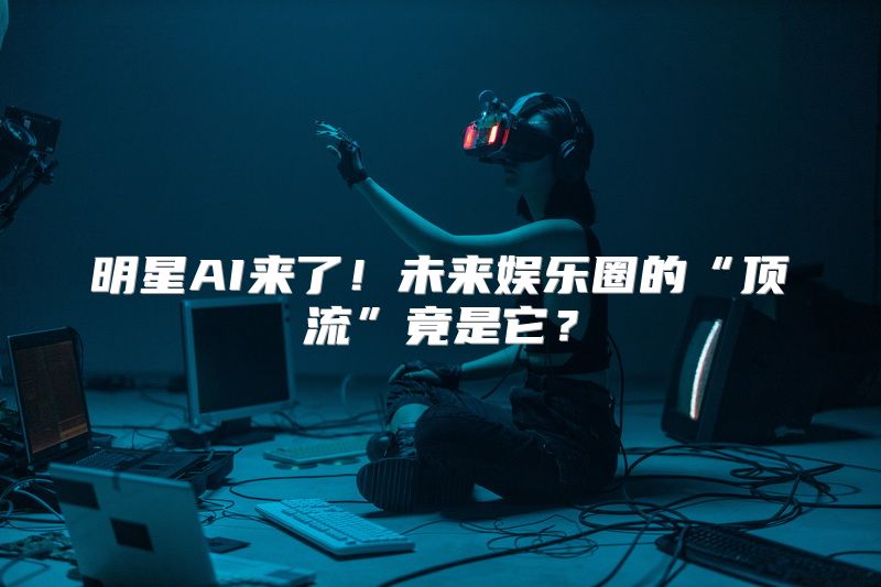 明星AI来了！未来娱乐圈的“顶流”竟是它？