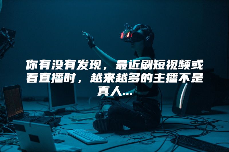 你有没有发现，最近刷短视频或看直播时，越来越多的主播不是真人...