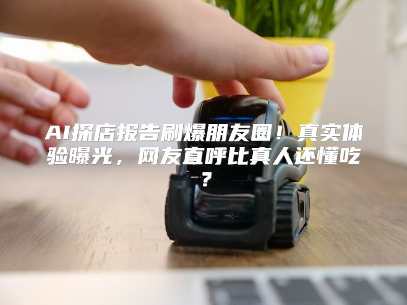 AI探店报告刷爆朋友圈！真实体验曝光，网友直呼比真人还懂吃？