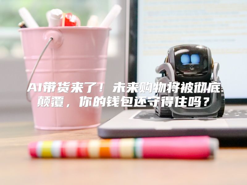 AI带货来了！未来购物将被彻底颠覆，你的钱包还守得住吗？