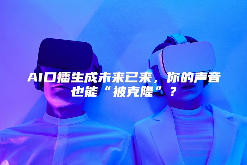 AI口播生成未来已来，你的声音也能“被克隆”？