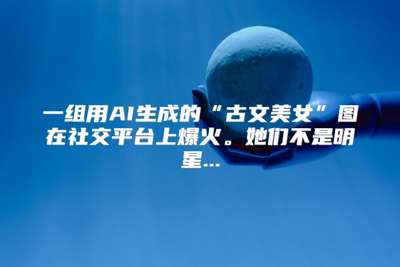 一组用AI生成的“古文美女”图在社交平台上爆火。她们不是明星...