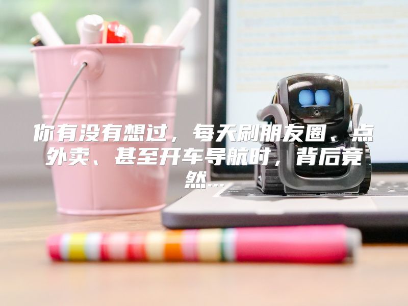 你有没有想过，每天刷朋友圈、点外卖、甚至开车导航时，背后竟然...
