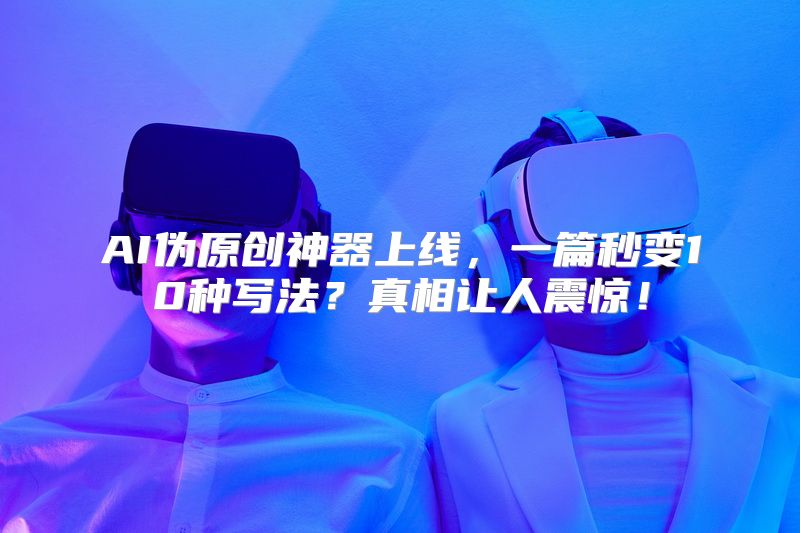 AI伪原创神器上线，一篇秒变10种写法？真相让人震惊！