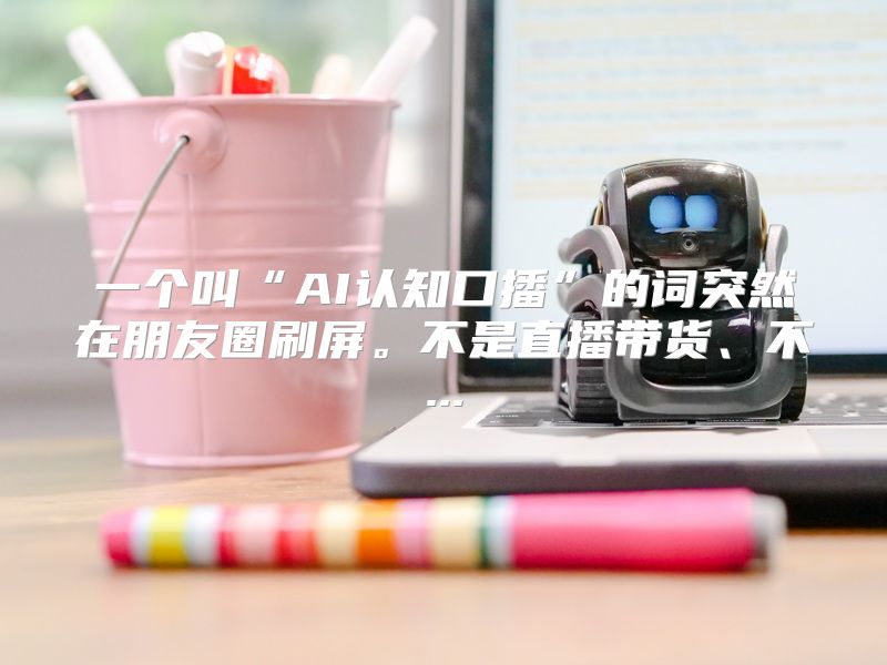 一个叫“AI认知口播”的词突然在朋友圈刷屏。不是直播带货、不...