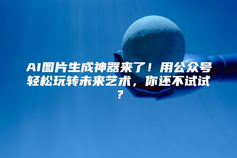 AI图片生成神器来了！用公众号轻松玩转未来艺术，你还不试试？
