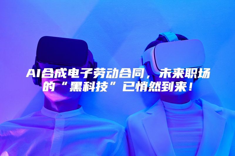 AI合成电子劳动合同，未来职场的“黑科技”已悄然到来！
