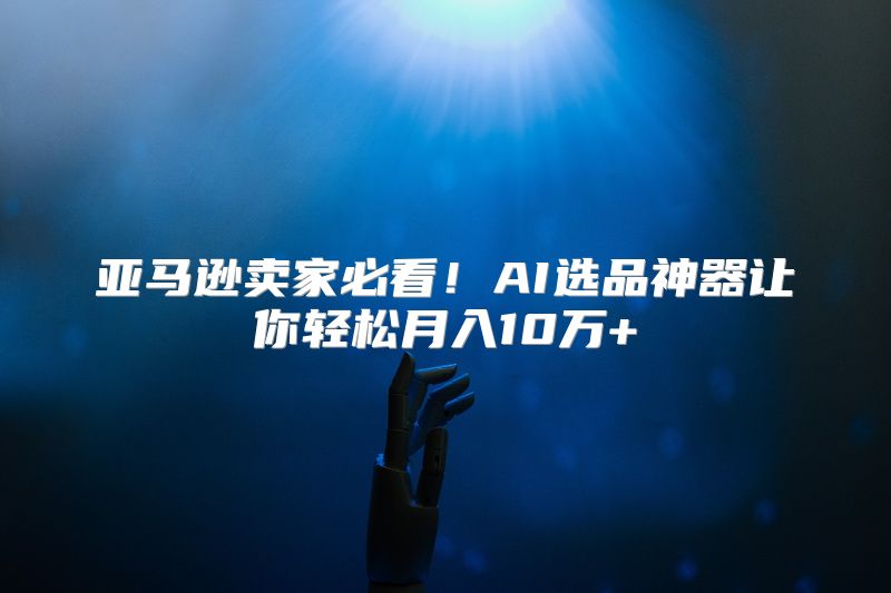 亚马逊卖家必看！AI选品神器让你轻松月入10万+